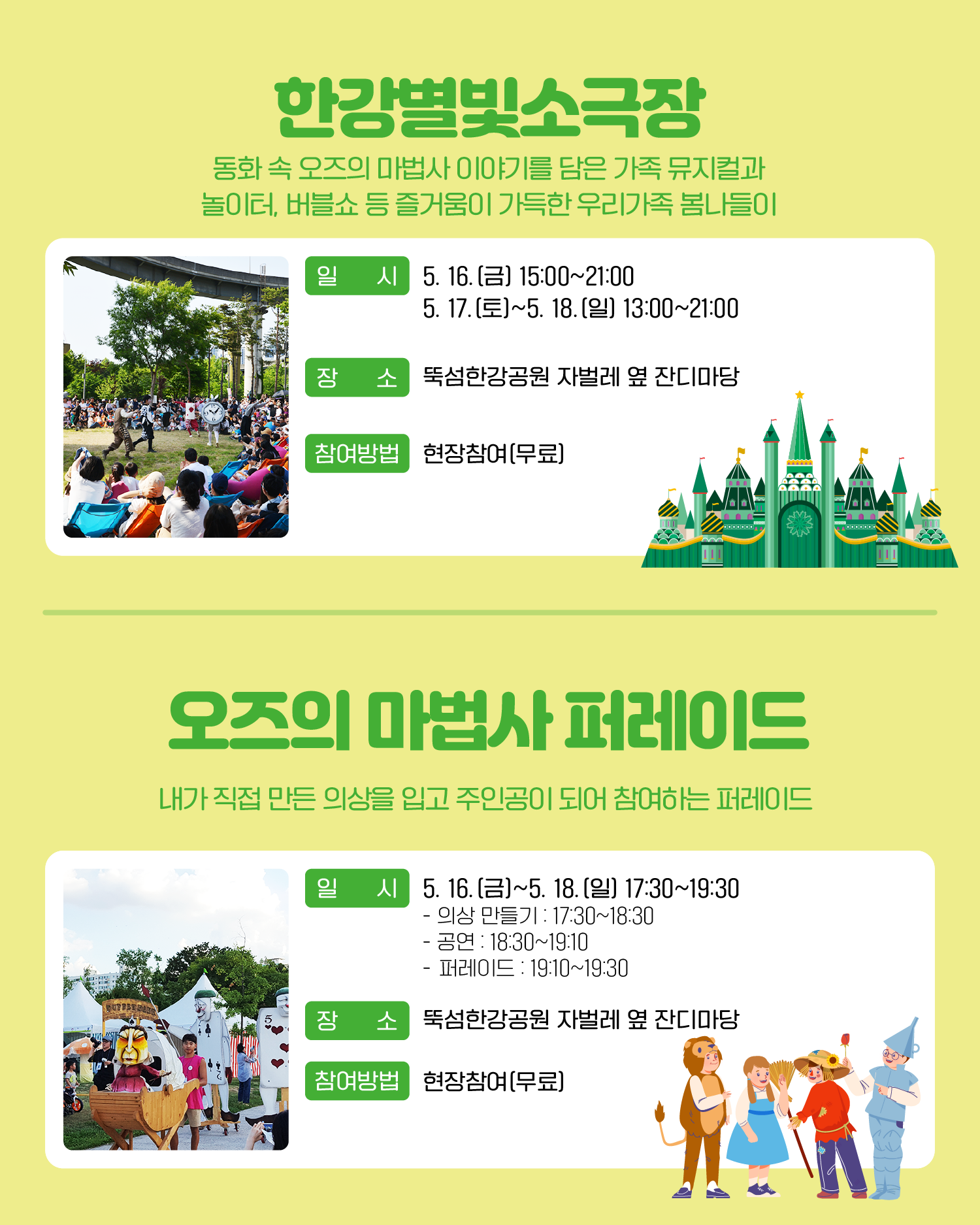 한강별빛소극장 동화 속 오즈의 마법사 이야기를 담은 가족 뮤지컬과 놀이터, 버블쇼 등 즐거움이 가득한 우리가족 봄나들이 일시: 5. 16.(금) 15:00~21:00 / 5. 17.(토)~5. 18.(일) 13:00~21:00 장소: 뚝섬한강공원 자벌레 옆 잔디마당 참여방법: 현장참여(무료) 오즈의 마법사 퍼레이드 내가 직접 만든 의상을 입고 주인공이 되어 참여하는 퍼레이드 일시: 5. 16.(금) ? 5. 18.(일) 17:30~19:30 -의상 만들기: 17:30~18:30 -공연: 18:30~19:10 -퍼레이드: 19:10~19:30 장소: 뚝섬한강공원 자벌레 옆 잔디마당 참여방법: 현장참여(무료)