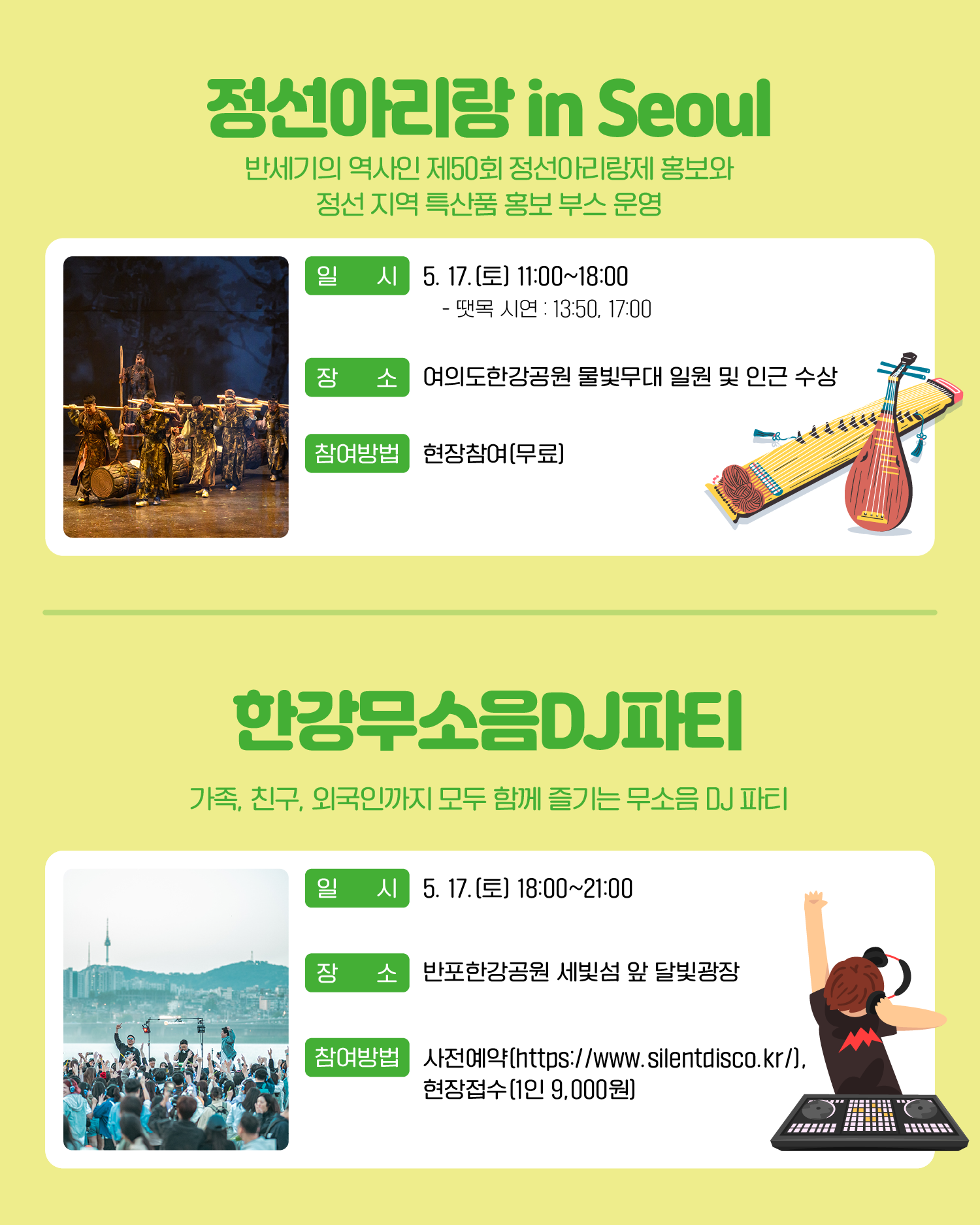 정선아리랑 in Seoul 반세기의 역사인 제50회 정선아리랑제 홍보와 정선 지역 특산품 홍보 부스 운영 일시: 5. 17.(토) 11:00~18:00 - 땟목 시연 : 13:50, 17:00 장소: 여의도한강공원 물빛무대 일원 및 인근 수상 참여방법: 현장참여(무료) 한강무소음DJ파티 가족, 친구, 외국인까지 모두 함께 즐기는 무소음 DJ 파티 일시: 5. 17. (토) 18:00~21:00 장소: 반포한강공원 세빛섬 앞 달빛광장 참여방법: 사전예약(https://www.silentdisco.kr/), 현장접수(1인 9,000원)