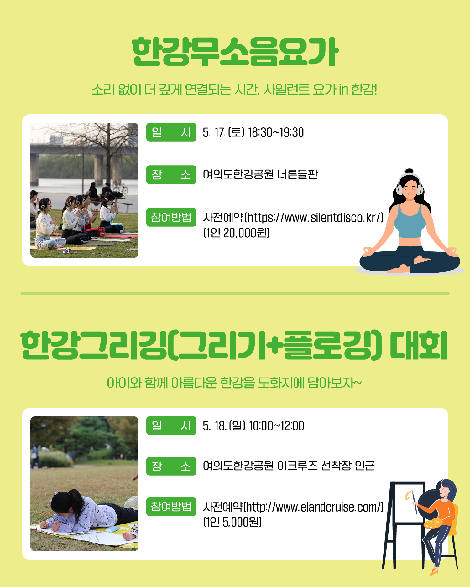 한강무소음요가 소리 없이 더 깊게 연결되는 시간, 사일런트 요가 in 한강! 일시: 5. 17.(토) 18:30~19:30 장소: 여의도한강공원 너른들판 참여방법: 사전예약(https://www.silentdisco.kr/) (1인 20,000원) 한강그리깅(그리기 플로깅) 대회 아이와 함께 아름다운 한강을 도화지에 담아보자~ 일시: 5. 18.(일) 10:00~12:00 장소: 여의도 한강공원 이크루즈 선착장 인근 참여방법: 사전예약(www.elandcrusise.com/) (1인 5,000원)