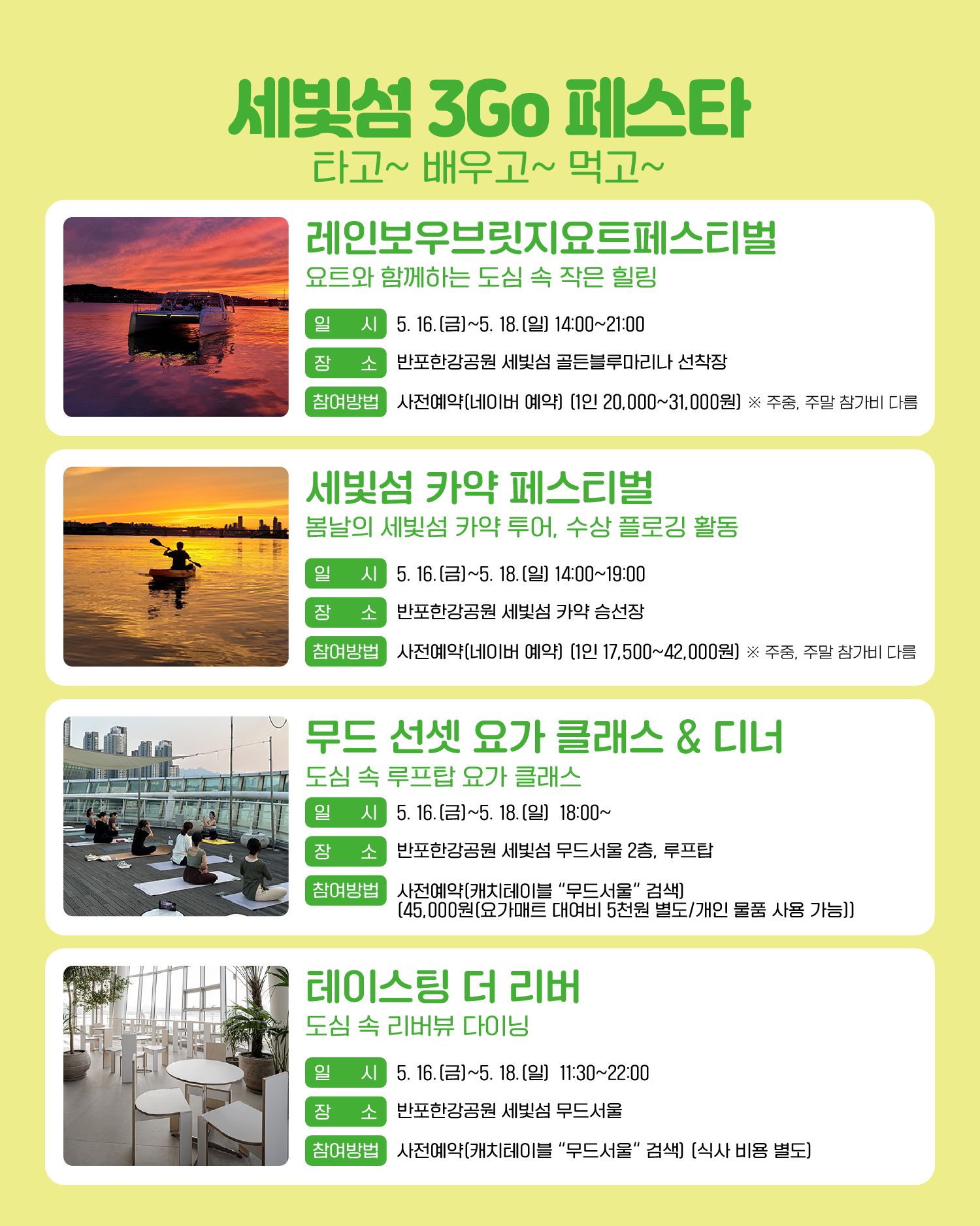 세빛섬 3Go 페스타 타고~ 배우고~ 먹고~ 레인보우브릿지요트페스티벌 요트와 함께하는 도심 속 작은 힐링 일시: 5. 16.(금)~5. 18.(일) 14:00~21:00 장소: 반포한강공원 세빛섬 골든블루마리나 선착장 참여방법: 사전예약(네이버 예약) (1인 20,000원~31,000원) ※주중, 주말 참가비 다름 세빛섬 카약 페스티벌 봄날의 세빛섬 카약 투어, 수상 플로깅 활동 일시: 5. 16.(금)~5. 18.(일) 14:00~19:00 장소: 반포한강공원 세빛섬 카약 승선장 참여방법: 사전예약(네이버 예약) (1인 17,500~42,000원) ※주중, 주말 참가비 다름 무드 선셋 요가 클래스 & 디너 도심 속 루프탑 요가 클래스 일시: 5. 16.(금)~5. 18.(일) 18:00~ 장소: 반포한강공원 세빛섬 무드서울 2층, 루프탑 참여방법: 사전예약(캐치테이블에서 “무드서울“ 검색) (45,000원(요가매트 대여비 5천원 별도/개인 물품 사용 가능)) 테이스팅 더 리버 도심 속 리버뷰 다이닝 일시: 5. 16.(금)~5. 18.(일) 11:30~22:00 장소: 반포한강공원 세빛섬 무드서울 참여방법: 사전예약(캐치테이블에서 “무드서울” 검색) (식사 비용 별도)