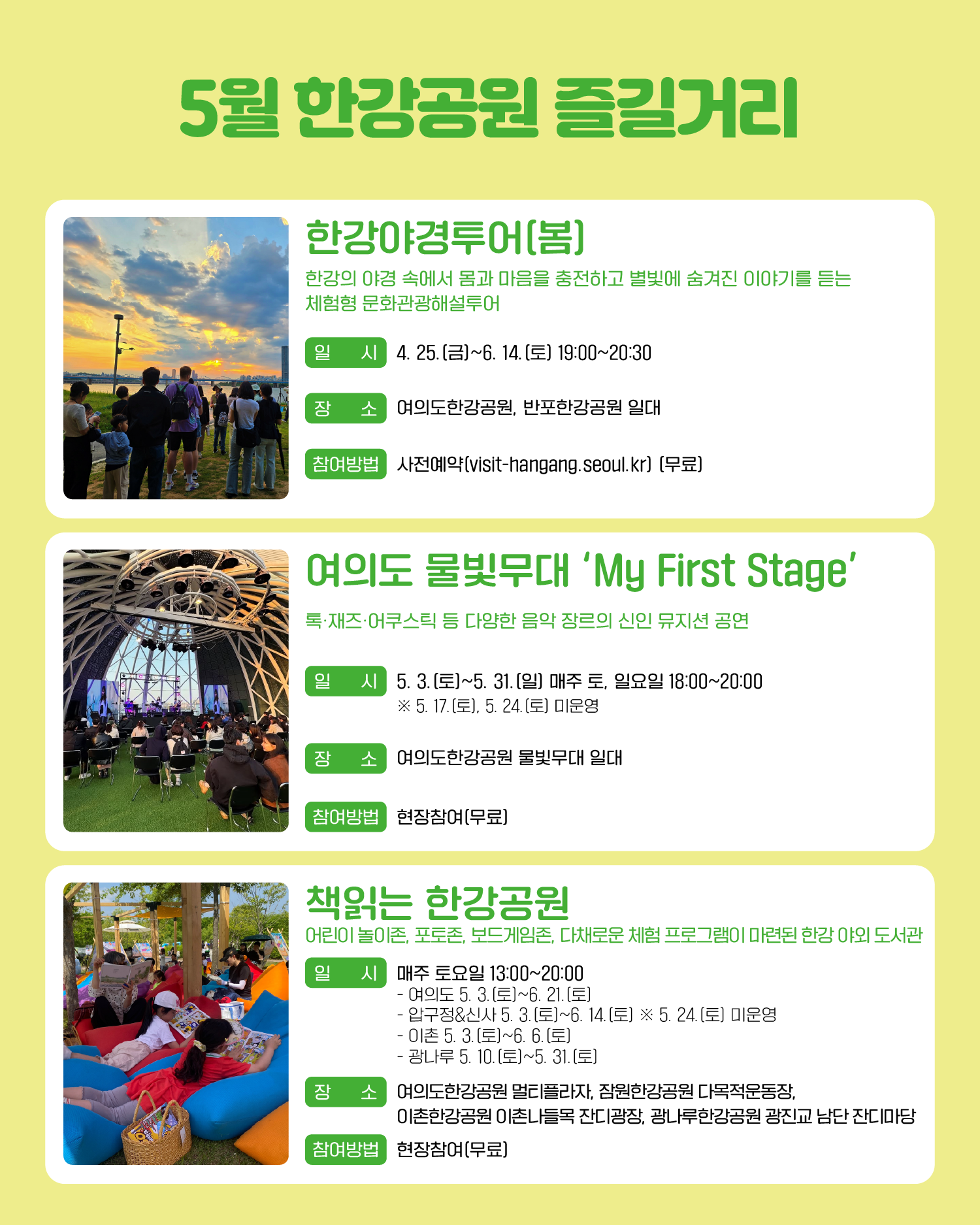 5월 한강공원 즐길거리 한강야경투어(봄) 한강의 야경 속에서 몸과 마음을 충전하고 별빛에 숨겨진 이야기를 듣는 체험형 문화관광해설투어 일시: 4. 25.(금)~6. 14.(토) 19:00~20:30 장소: 여의도한강공원, 반포한강공원 일대 참여방법: 사전예약(visit-hangang.Seoul kr) (무료) 여의도 물빛무대 ‘My First Stage’ 록·재즈·어쿠스틱 등 다양한 음악 장르의 신인 뮤지션 공연 일시: 5. 3.(토)~5. 31.(일) 매주 토, 일요일 18:00~20:00 ※ 5. 17.(토), 5. 24.(토) 미운영 장소: 여의도한강공원 물빛무대 일대 참여방법: 현장참여(무료) 책읽는 한강공원 어린이 놀이존, 포토존, 보드게임존, 다채로운 체험 프로그램이 마련된 한강 야외 도서관 일시: 매주 토요일 13:00~20:00 - 여의도 5. 3.(토)~6. 21.(토) - 압구정&신사 5. 3. (토)~6. 14.(토) ※ 5. 24.(토) 미운영 - 이촌 5. 3.(토)~6. 6.(토) - 광나루 5. 10.(토)~5. 31.(토) 장소: 여의도한강공원 멀티플라자, 잠원한강공원 다목적운동장, 이촌한강공원 이촌나들목 잔디광장, 광나루한강공원 광진교 남단 잔디마당 참여방법: 현장참여(무료)
