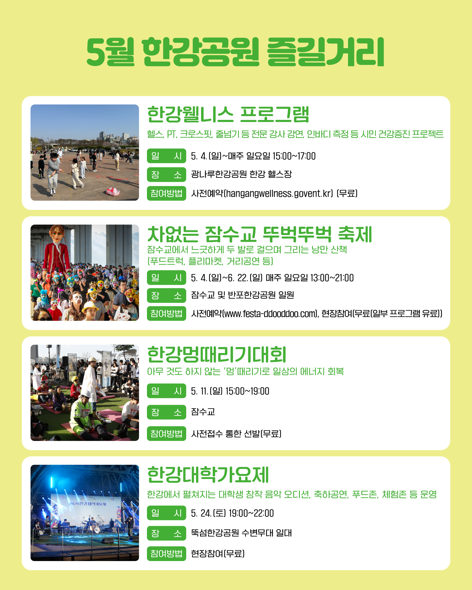 5월 한강공원 즐길거리 한강웰니스 프로그램 헬스, PT, 크로스핏, 줄넘기 등 전문 강사 강연, 인바디 측정 등 시민 건강증진 프로젝트 일시: 5. 4.(일)~매주 일요일 15:00~17:00 장소: 광나루한강공원 한강 헬스장 참여방법: 사전예약(hangangwellness.govent.kr) (무료) 차없는 잠수교 뚜벅뚜벅 축제 잠수교에서 느긋하게 두 발로 걸으며 그리는 낭만 산책 (푸드트럭, 플리마켓, 거리공연 등) 일시: 5. 4.(일)~6. 22.(일) 매주 일요일 13:00~21:00 장소: 잠수교 및 반포한강공원 일원 참여방법: 사전예약(www.festa-ddooddoo.com), 현장참여(무료(일부 프로그램 유료)) 한강멍때리기대회 아무 것도 하지 않는 ‘멍’때리기로 일상의 에너지 회복 일시: 5. 11.(일) 15:00~19:00 장소: 잠수교 참여방법: 사전접수 통한 선발(무료) 한강대학가요제 한강에서 펼쳐지는 대학생 창작 음악 오디션, 축하공연, 푸드존, 체험존 등 운영 일시: 5. 24.(토) 19:00~22:00 장소: 뚝섬한강공원 수변무대 일대 참여방법: 현장참여(무료)