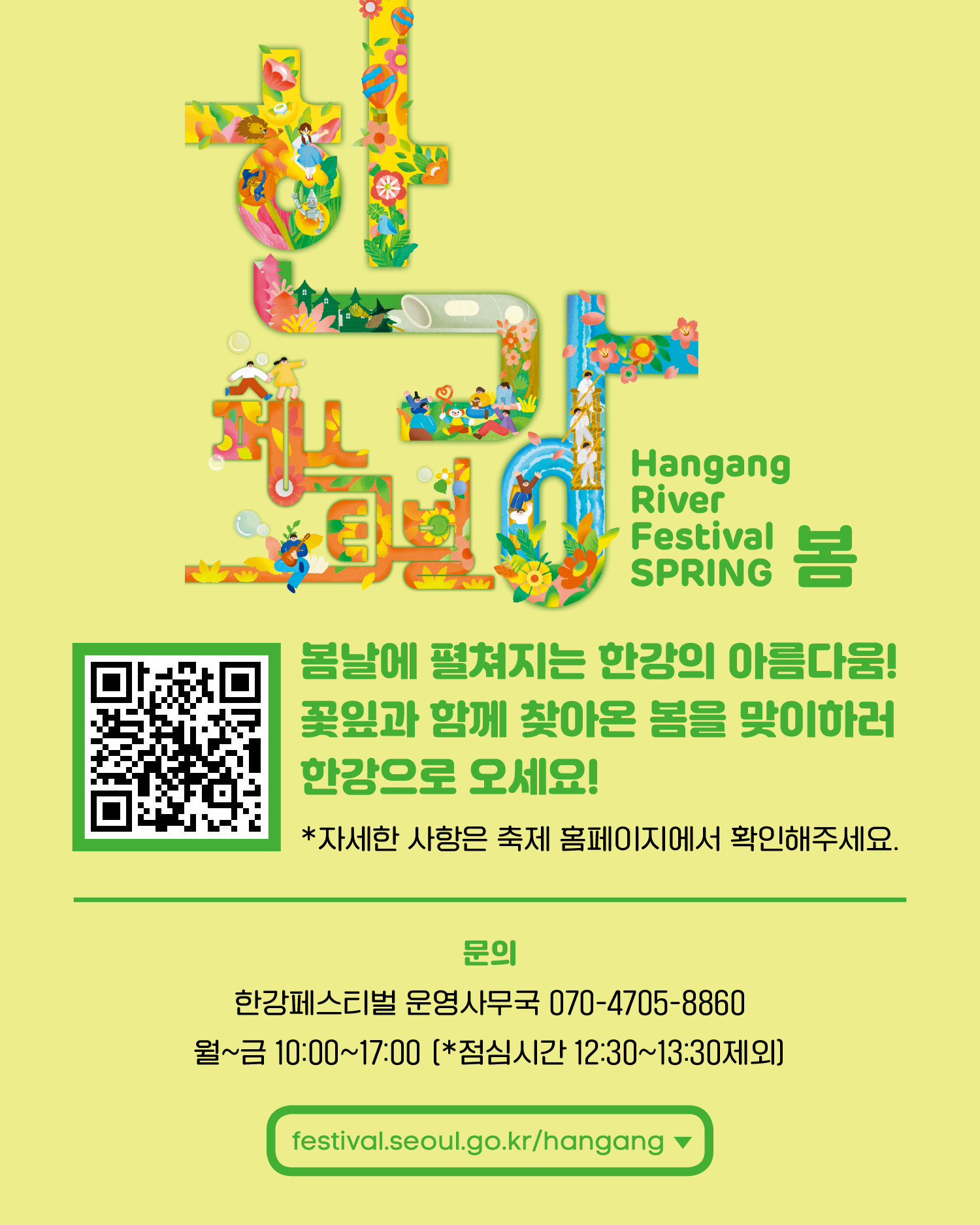한강페스티벌 Hangang River Festival SPRING 봄 봄날에 펼쳐지는 한강의 아름다움! 꽃잎과 함께 찾아온 봄을 맞이하러 한강으로 오세요! *자세한 사항은 축제 홈페이지에서 확인해주세요. 문의 한강페스티벌 운영사무국 070-4705-8860 월~금 10:00~17:00 (*점심시간 12:30~13:30제외) Festival.seoul.go.kr/hangang